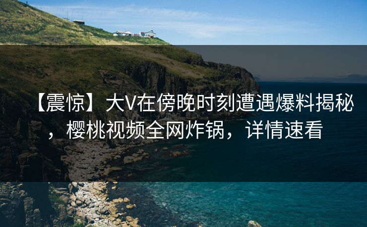 【震惊】大V在傍晚时刻遭遇爆料揭秘，樱桃视频全网炸锅，详情速看