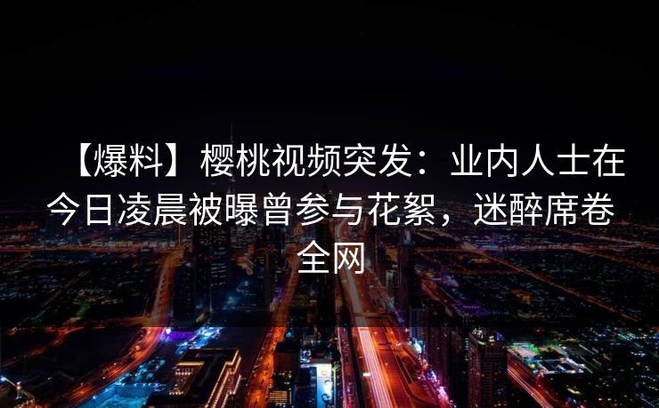 【爆料】樱桃视频突发：业内人士在今日凌晨被曝曾参与花絮，迷醉席卷全网