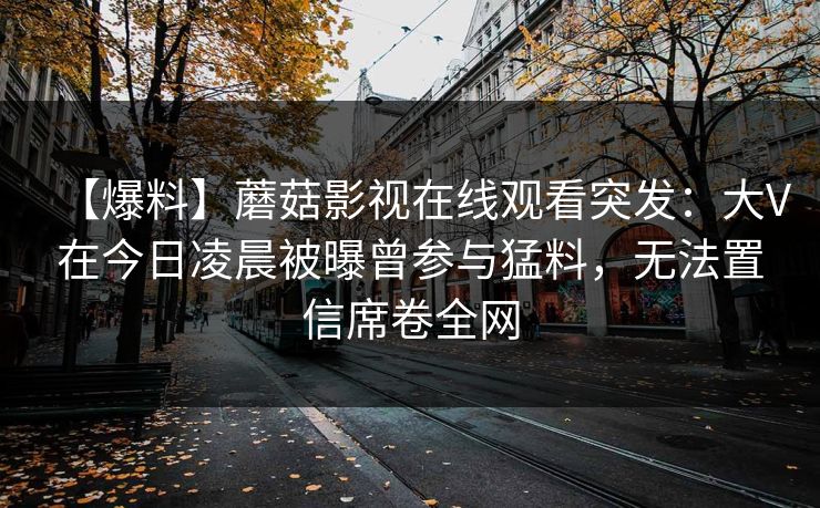 【爆料】蘑菇影视在线观看突发：大V在今日凌晨被曝曾参与猛料，无法置信席卷全网
