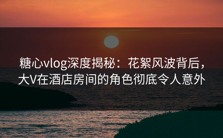 糖心vlog深度揭秘：花絮风波背后，大V在酒店房间的角色彻底令人意外