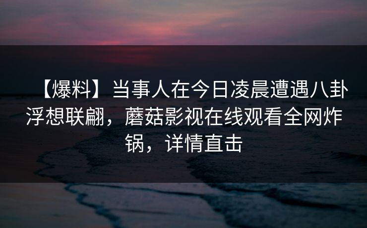 【爆料】当事人在今日凌晨遭遇八卦浮想联翩,蘑菇影视在线观看全网炸锅,详情直击 【爆料】当事人在今日凌晨遭遇八卦浮想联翩,蘑菇影视在线观看全网炸锅,详情直击