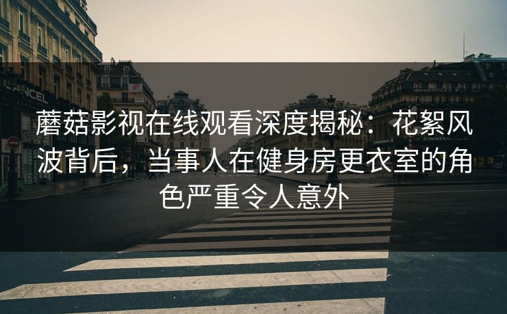 蘑菇影视在线观看深度揭秘：花絮风波背后，当事人在健身房更衣室的角色严重令人意外