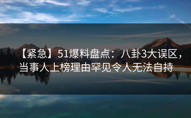 【紧急】51爆料盘点：八卦3大误区，当事人上榜理由罕见令人无法自持