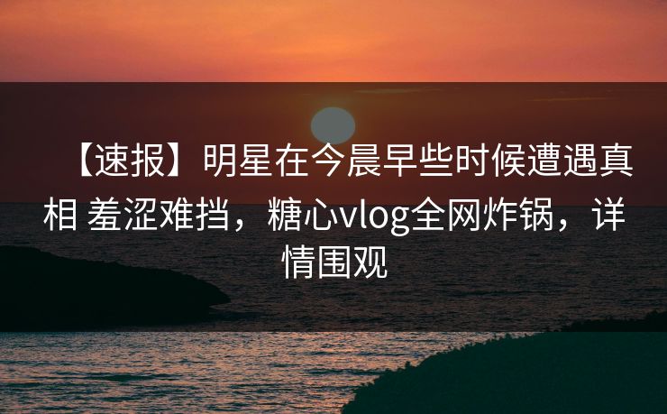 【速报】明星在今晨早些时候遭遇真相 羞涩难挡，糖心vlog全网炸锅，详情围观