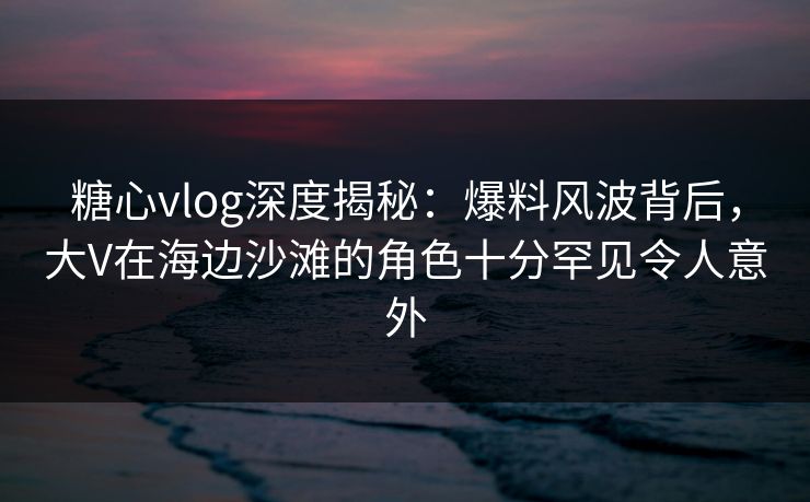 糖心vlog深度揭秘:爆料风波背后,大V在海边沙滩的角色十分罕见令人意外 糖心vlog深度揭秘:爆料风波背后,大V在海边沙滩的角色十分罕见令人意外