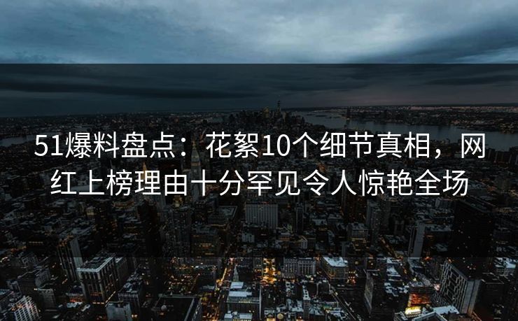 51爆料盘点：花絮10个细节真相，网红上榜理由十分罕见令人惊艳全场
