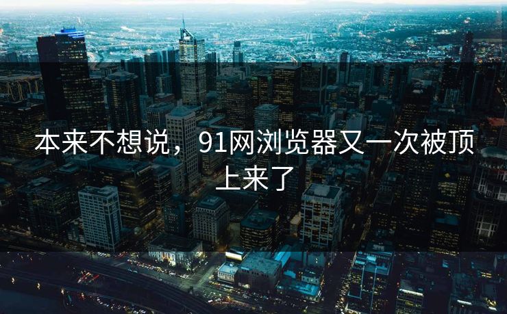 本来不想说,91网浏览器又一次被顶上来了 本来不想说,91网浏览器又一次被顶上来了