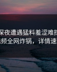 明星在深夜遭遇猛料羞涩难挡，樱桃视频全网炸锅，详情速看