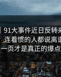 情绪向｜91大事件近日反转来得比想象更快，连看惯的人都说离谱：最后一页才是真正的爆点
