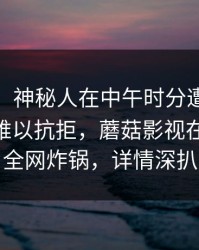 【速报】神秘人在中午时分遭遇mogushipin难以抗拒，蘑菇影视在线观看全网炸锅，详情深扒