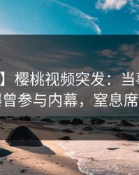 【爆料】樱桃视频突发：当事人在深夜被曝曾参与内幕，窒息席卷全网