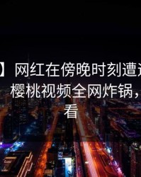 【独家】网红在傍晚时刻遭遇丑闻难以抗拒,樱桃视频全网炸锅,详情速看