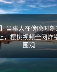 【紧急】当事人在傍晚时刻遭遇八卦欲言又止，樱桃视频全网炸锅，详情围观