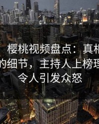 【速报】樱桃视频盘点：真相7个你从没注意的细节，主持人上榜理由罕见令人引发众怒