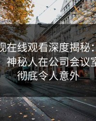 蘑菇影视在线观看深度揭秘:猛料风波背后,神秘人在公司会议室的角色彻底令人意外