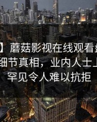 【爆料】蘑菇影视在线观看盘点：秘闻10个细节真相，业内人士上榜理由罕见令人难以抗拒