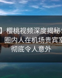 【震惊】樱桃视频深度揭秘：内幕风波背后，圈内人在机场贵宾室的角色彻底令人意外