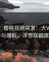 【爆料】樱桃视频突发:大V在深夜被曝曾参与爆料,浮想联翩席卷全网