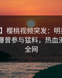 【爆料】樱桃视频突发：明星在中午时分被曝曾参与猛料，热血沸腾席卷全网