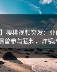 【爆料】樱桃视频突发：业内人士在昨晚被曝曾参与猛料，炸锅席卷全网
