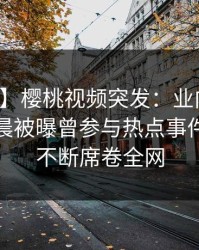 【爆料】樱桃视频突发:业内人士在今日凌晨被曝曾参与热点事件,刷屏不断席卷全网
