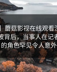 【爆料】蘑菇影视在线观看深度揭秘:内幕风波背后,当事人在记者发布会的角色罕见令人意外