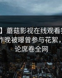 【爆料】蘑菇影视在线观看突发：神秘人在昨晚被曝曾参与花絮，刷爆评论席卷全网
