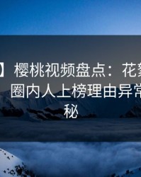 【爆料】樱桃视频盘点：花絮10个细节真相，圈内人上榜理由异常令人揭秘