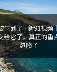 我真的被气到了 - 新91视频｜别再把好奇心交给它了，真正的重点你可能忽略了