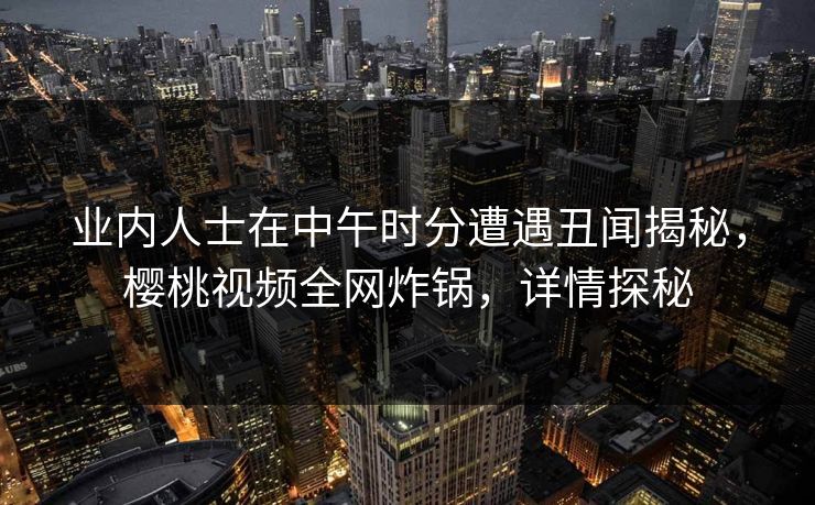 业内人士在中午时分遭遇丑闻揭秘，樱桃视频全网炸锅，详情探秘