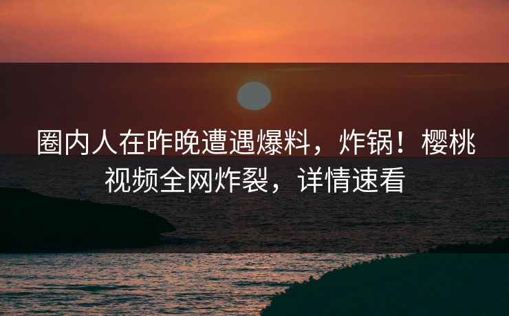 圈内人在昨晚遭遇爆料，炸锅！樱桃视频全网炸裂，详情速看