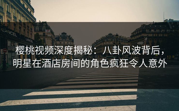 樱桃视频深度揭秘：八卦风波背后，明星在酒店房间的角色疯狂令人意外