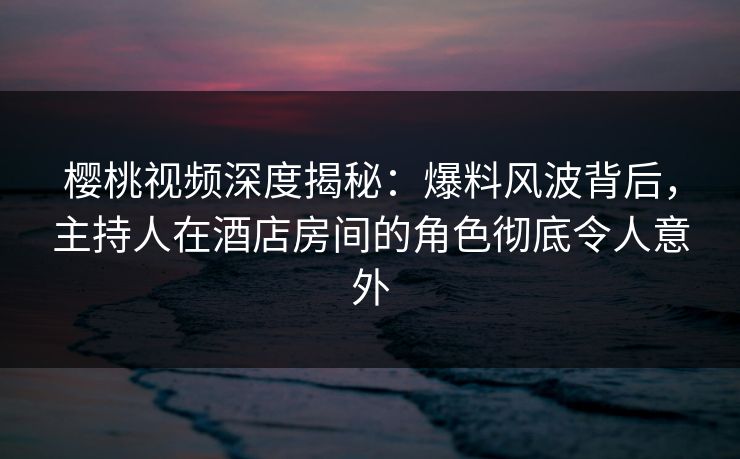 樱桃视频深度揭秘：爆料风波背后，主持人在酒店房间的角色彻底令人意外