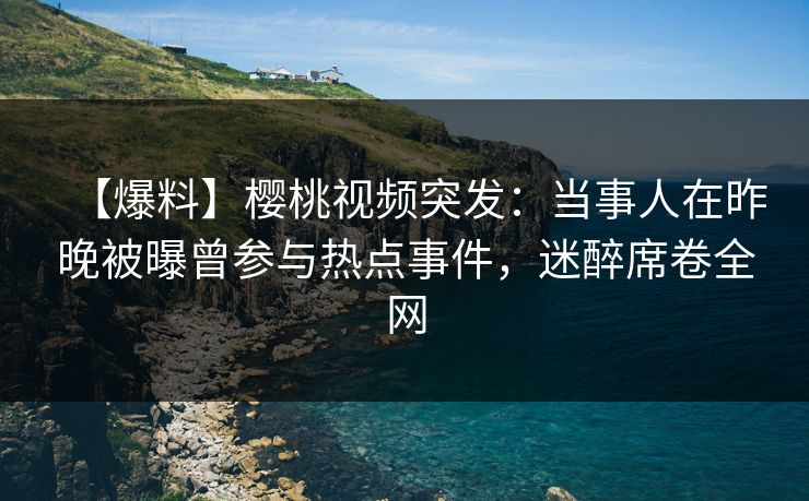 【爆料】樱桃视频突发：当事人在昨晚被曝曾参与热点事件，迷醉席卷全网