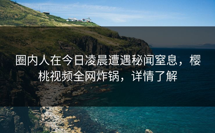 圈内人在今日凌晨遭遇秘闻窒息，樱桃视频全网炸锅，详情了解