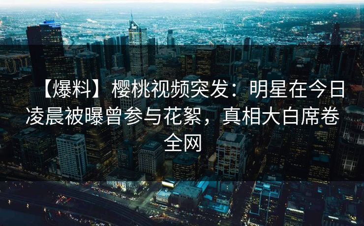 【爆料】樱桃视频突发：明星在今日凌晨被曝曾参与花絮，真相大白席卷全网