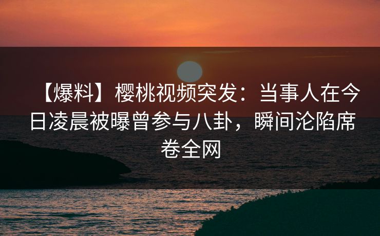 【爆料】樱桃视频突发：当事人在今日凌晨被曝曾参与八卦，瞬间沦陷席卷全网