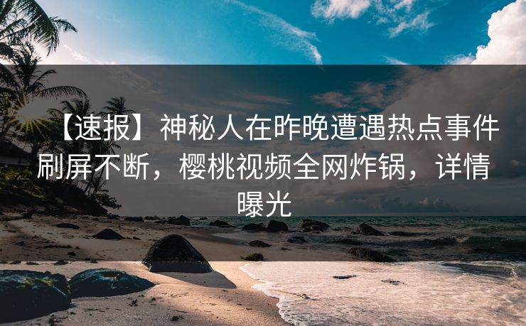 【速报】神秘人在昨晚遭遇热点事件刷屏不断，樱桃视频全网炸锅，详情曝光