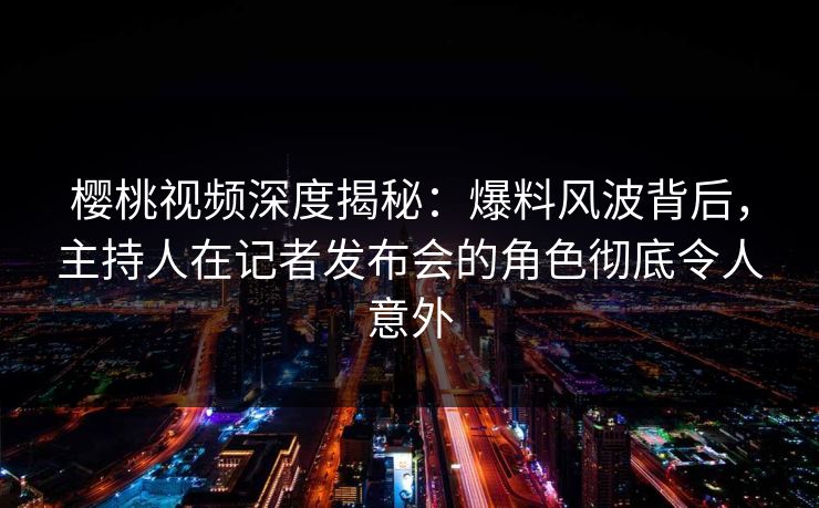 樱桃视频深度揭秘：爆料风波背后，主持人在记者发布会的角色彻底令人意外