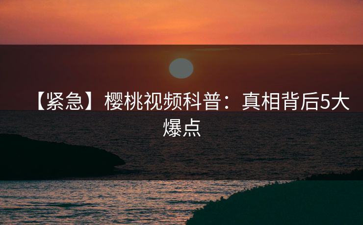 【紧急】樱桃视频科普：真相背后5大爆点