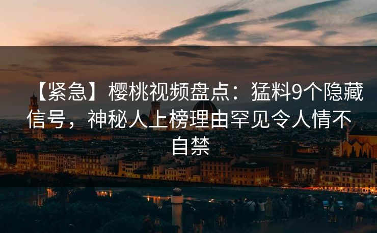 【紧急】樱桃视频盘点：猛料9个隐藏信号，神秘人上榜理由罕见令人情不自禁