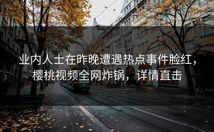 业内人士在昨晚遭遇热点事件脸红,樱桃视频全网炸锅,详情直击 业内人士在昨晚遭遇热点事件脸红,樱桃视频全网炸锅,详情直击