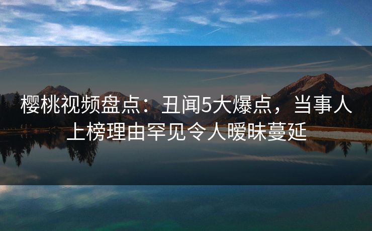 樱桃视频盘点:丑闻5大爆点,当事人上榜理由罕见令人暧昧蔓延 樱桃视频盘点:丑闻5大爆点,当事人上榜理由罕见令人暧昧蔓延