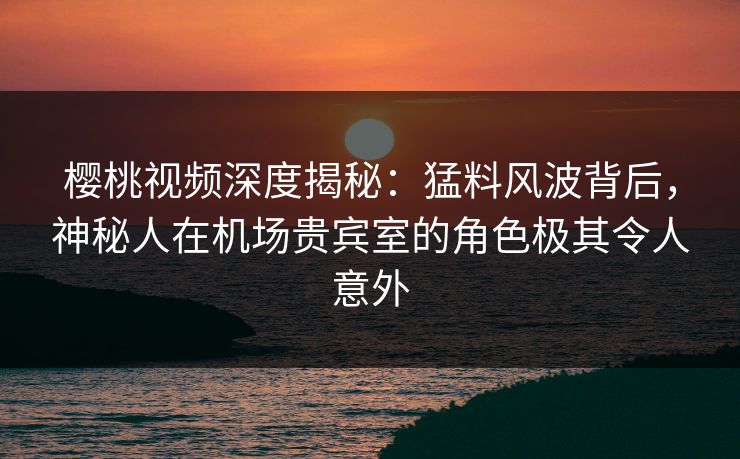 樱桃视频深度揭秘:猛料风波背后,神秘人在机场贵宾室的角色极其令人意外 樱桃视频深度揭秘:猛料风波背后,神秘人在机场贵宾室的角色极其令人意外