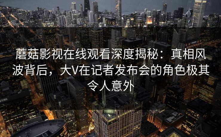 蘑菇影视在线观看深度揭秘:真相风波背后,大V在记者发布会的角色极其令人意外 蘑菇影视在线观看深度揭秘:真相风波背后,大V在记者发布会的角色极其令人意外