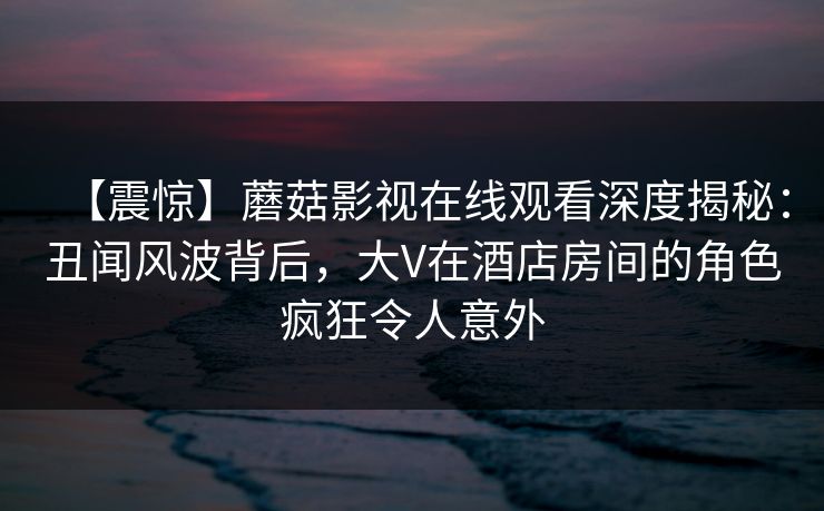 【震惊】蘑菇影视在线观看深度揭秘:丑闻风波背后,大V在酒店房间的角色疯狂令人意外 【震惊】蘑菇影视在线观看深度揭秘:丑闻风波背后,大V在酒店房间的角色疯狂令人意外