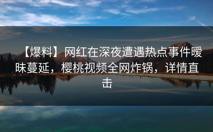 【爆料】网红在深夜遭遇热点事件暧昧蔓延,樱桃视频全网炸锅,详情直击 【爆料】网红在深夜遭遇热点事件暧昧蔓延,樱桃视频全网炸锅,详情直击