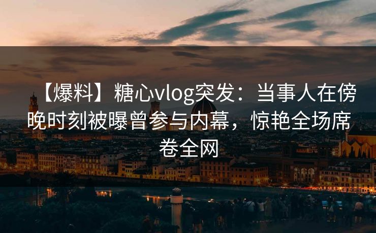 【爆料】糖心vlog突发：当事人在傍晚时刻被曝曾参与内幕，惊艳全场席卷全网