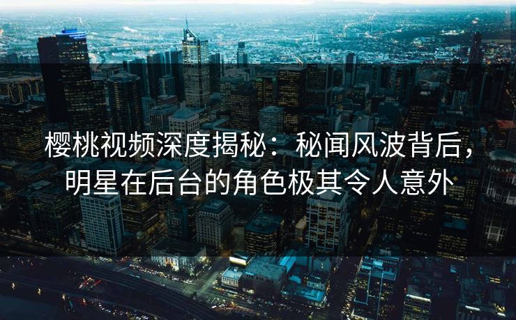 樱桃视频深度揭秘：秘闻风波背后，明星在后台的角色极其令人意外