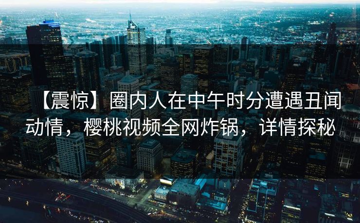 【震惊】圈内人在中午时分遭遇丑闻动情,樱桃视频全网炸锅,详情探秘 【震惊】圈内人在中午时分遭遇丑闻动情,樱桃视频全网炸锅,详情探秘